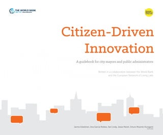 Citizen-Driven
Innovation
A guidebook for city mayors and public administrators
Jarmo Eskelinen, Ana García Robles, Ilari Lindy, Jesse Marsh, Arturo Muente-Kunigami
EDITORS
Written in a collaboration between the World Bank
and the European Network of Living Labs
 