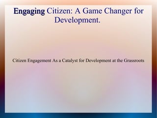 EngagingEngaging Citizen: A Game Changer for
Development.
Citizen Engagement As a Catalyst for Development at the Grassroots
 