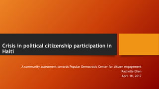 Crisis in political citizenship participation in
Haiti
A community assessment towards Popular Democratic Center for citizen engagement
Rachelle Elien
April 18, 2017
 
