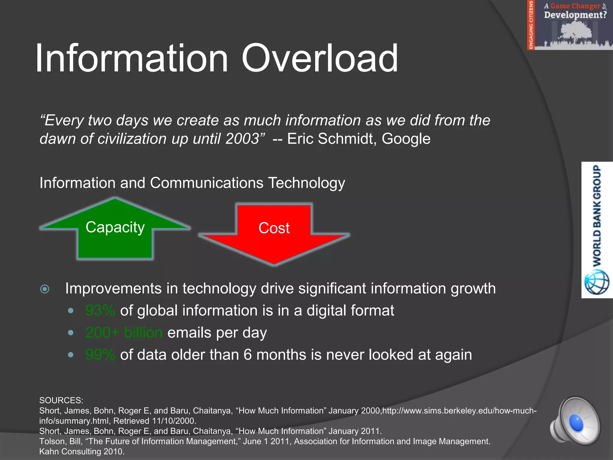 Information Overload
“Every two days we create as much information as we did from the
dawn of civilization up until 2003” -- Eric Schmidt, Google
Information and Communications Technology
 Improvements in technology drive significant information growth
 93% of global information is in a digital format
 200+ billion emails per day
 99% of data older than 6 months is never looked at again
SOURCES:
Short, James, Bohn, Roger E, and Baru, Chaitanya, “How Much Information” January 2000,http://www.sims.berkeley.edu/how-much-
info/summary.html, Retrieved 11/10/2000.
Short, James, Bohn, Roger E, and Baru, Chaitanya, “How Much Information” January 2011.
Tolson, Bill, “The Future of Information Management,” June 1 2011, Association for Information and Image Management.
Kahn Consulting 2010.
Capacity Cost
 