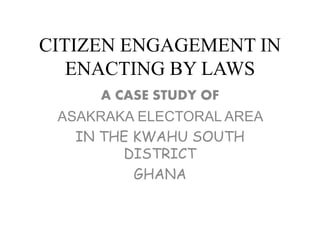 CITIZEN ENGAGEMENT IN
ENACTING BY LAWS
A CASE STUDY OF
ASAKRAKA ELECTORAL AREA
IN THE KWAHU SOUTH
DISTRICT
GHANA
 