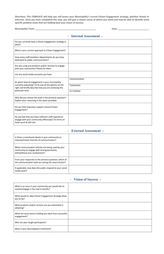 Directions: This TEMPLATE will help you self-assess your Municipality’s current Citizen Engagement strategy, whether formal or
informal. Once you have completed this step, you will gain a clearer sense of where you stand and may be able to identify some
specific problem areas that are holding back your vision of success.
Municipality Team: _________________________________________________ Date: _________________________
Do you currently have a Citizen Engagement strategy in
place?
What is your current approach to Citizen Engagement?
How many staff members /departments do you have
dedicated to public communication?
Are you using any products and/or services to engage
with your community? Please list them.
List any social media accounts you have.
At which level of engagement is your municipality
currently executing? Circle one of the options on the
right and briefly describe how you are achieving the
particular level.
Communication
Transaction
Co-Creation
Why did you choose the level in the previous question?
Explain your reasoning in the space provided.
Do you have executive support around Citizen
Engagement?
Do you feel that you have sufficient staff capacity to
engage with your community effectively? (In terms of
head count & skill set)
Is there a constituent desire in your community to
improve/install channels of communication?
What communication vehicles are being used by your
community to engage with local government,
with/without your involvement?
From your responses to the previous question, which of
the communication tools are seeing the most traction?
If applicable, how does the public respond to your social
media posts?
What is an issue in your community you would like to
resolve/engage in the next 6 months?
What would an ideal Citizen Engagement Strategy allow
you to do?
What products and/or services are you interested in
adopting?
What are some factors holding you back from successful
engagement?
Who are your target participants?
What is your desired/given timeframe?
- External Assessment -
- Vision of Success -
- Internal Assessment -
 