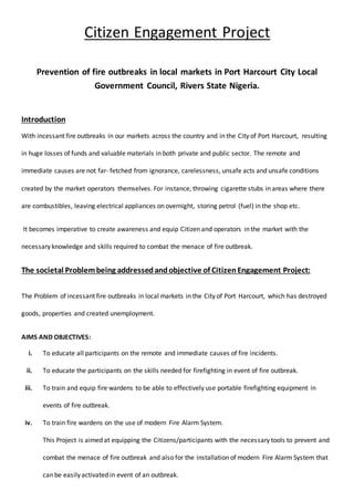 Citizen Engagement Project
Prevention of fire outbreaks in local markets in Port Harcourt City Local
Government Council, Rivers State Nigeria.
Introduction
With incessant fire outbreaks in our markets across the country and in the City of Port Harcourt, resulting
in huge losses of funds and valuable materials in both private and public sector. The remote and
immediate causes are not far- fetched from ignorance, carelessness, unsafe acts and unsafe conditions
created by the market operators themselves. For instance, throwing cigarette stubs in areas where there
are combustibles, leaving electrical appliances on overnight, storing petrol (fuel) in the shop etc.
It becomes imperative to create awareness and equip Citizen and operators in the market with the
necessary knowledge and skills required to combat the menace of fire outbreak.
The societal Problembeing addressedandobjective of CitizenEngagement Project:
The Problem of incessant fire outbreaks in local markets in the City of Port Harcourt, which has destroyed
goods, properties and created unemployment.
AIMS AND OBJECTIVES:
i. To educate all participants on the remote and immediate causes of fire incidents.
ii. To educate the participants on the skills needed for firefighting in event of fire outbreak.
iii. To train and equip fire wardens to be able to effectively use portable firefighting equipment in
events of fire outbreak.
iv. To train fire wardens on the use of modern Fire Alarm System.
This Project is aimed at equipping the Citizens/participants with the necessary tools to prevent and
combat the menace of fire outbreak and also for the installation of modern Fire Alarm System that
can be easily activated in event of an outbreak.
 