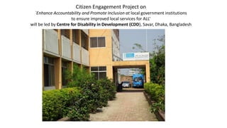 Citizen Engagement Project on
`Enhance Accountability and Promote Inclusion at local government institutions
to ensure improved local services for ALL’
will be led by Centre for Disability in Development (CDD), Savar, Dhaka, Bangladesh
 