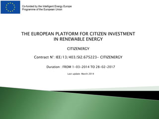 THE EUROPEAN PLATFORM FOR CITIZEN INVESTMENT
IN RENEWABLE ENERGY
CITIZENERGY
Contract N°: IEE/13/403/SI2.675223- CITIZENERGY
Duration : FROM 1-03-2014 TO 28-02-2017
Last update: March 2014
 