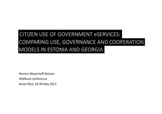 CITIZEN	USE	OF	GOVERNMENT	eSERVICES:
Morten	Meyerhoff	Nielsen
NISPAcee conference
Kazan	(RU),	18-20	May	2017
COMPARING	USE,	GOVERNANCE	AND	COOPERATION	
MODELS	IN	ESTONIA	AND	GEORGIA
 