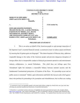 UNITED STATES DISTRICT COURT
for the
DISTRICT OF KANSAS
HORACE B. EDWARDS, )
JOHN and JANE DOES 1-10, )
Plaintiffs, )
)
v. ) Civil Action No.
)
EDWARD JOSEPH SNOWDEN, )
PRAXIS FILMS, INC., LAURA POITRAS, )
PARTICIPANT MEDIA, LLC, DIANE )
WEYERMANN, JEFFREY SKOLL, )
THE WEINSTEIN COMPANY LLC a/k/a )
RADIUS-TWC, JOHN and JANE DOES 1-10, ) COMPLAINT
Defendants. )
PRELIMINARY STATEMENT
1. This is an action on behalf of the American people to seek prompt imposition of
the Supreme Court’s essential financial remedy–a constructive trust–to redress unjust enrichment
by ensuring that ill-gotten gains are disgorged.1
This deters breaches of fiduciary duty, addresses
irreparable damage to the safety of the American people and prevents dangerous disruption of
foreign affairs due to irresponsible conduct of disloyal government operatives and entertainment
industry collaborators, i.e. named Defendants. This relief does not infringe upon First
Amendment rights but maintains a reasonable balance between national security and the
fundamental Constitutional protections of Freedom of the Press. No censorship occurs and no
public access is restrained.2
Rather, upon information and belief, this lawsuit seeks relief against
those who profiteer by pretending to be journalists and whistleblowers, but in effect are evading
1
A constructive trust is an equitable remedy to be tried solely before a judge by a bench trial, not a jury trial, thus
obviating any potential unauthorized disclosure of classified information.
2
Citizenfour is a potential nominee and issues of eligibility have been presented pursuant to the Academy Rules,
http://www.oscars.org/ <last visited on December 17, 2014> by Plaintiff’s attorney on behalf of the Plaintiff in this
case. See, Exhibit A (with Attachments), and Exhibit B to Academy. No response thereto has been received to date.
Case 2:14-cv-02631-JAR-TJJ Document 1 Filed 12/19/14 Page 1 of 19
 