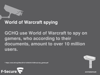 #CITIZENFOUR 
World of Warcraft spying 
GCHQ use World of Warcraft to spy on 
gamers, who according to their 
documents, amount to over 10 million 
users. 
* https://www.eff.org/files/2013/12/09/20131209-nyt-nsa_games.pdf 
 