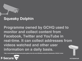 #CITIZENFOUR 
Squeaky Dolphin 
Programme owned by GCHQ used to 
monitor and collect content from 
Facebook, Twitter and YouTube in 
real-time. It can collect addresses from 
videos watched and other user 
information on a daily basis. 
*http://www.spiegel.de/fotostrecke/photo-gallery-how-the-nsa-infiltrates-computers-fotostrecke-105339-13.html 
 