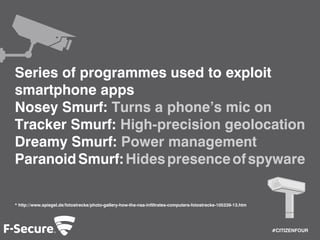 #CITIZENFOUR 
Series of programmes used to exploit 
smartphone apps 
Nosey Smurf: Turns a phone’s mic on 
Tracker Smurf: High-precision geolocation 
Dreamy Smurf: Power management 
Paranoid Smurf: Hides presence of spyware 
* http://www.spiegel.de/fotostrecke/photo-gallery-how-the-nsa-infiltrates-computers-fotostrecke-105339-13.htm 
 