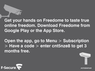 #CITIZENFOUR 
Get your hands on Freedome to taste true 
online freedom. Download Freedome from 
Google Play or the App Store. 
Open the app, go to Menu > Subscription 
> Have a code > enter cnt5nze8 to get 3 
months free. 
 