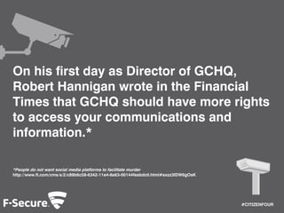 #CITIZENFOUR 
On his first day as Director of GCHQ, 
Robert Hannigan wrote in the Financial 
Times that GCHQ should have more rights 
to access your communications and 
information.* 
*People do not want social media platforms to facilitate murder 
http://www.ft.com/cms/s/2/c89b6c58-6342-11e4-8a63-00144feabdc0.html#axzz3IDW6gOsK 
 
