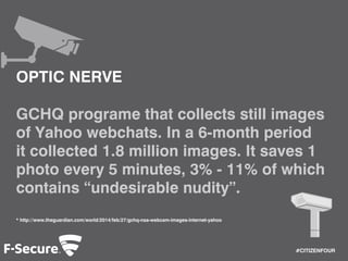 #CITIZENFOUR 
OPTIC NERVE 
GCHQ programe that collects still images 
of Yahoo webchats. In a 6-month period 
it collected 1.8 million images. It saves 1 
photo every 5 minutes, 3% - 11% of which 
contains “undesirable nudity”. 
* http://www.theguardian.com/world/2014/feb/27/gchq-nsa-webcam-images-internet-yahoo 
 