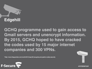 #CITIZENFOUR 
Edgehill 
GCHQ programme used to gain access to 
Gmail servers and unencrypt information. 
By 2015, GCHQ hoped to have cracked 
the codes used by 15 major internet 
companies and 300 VPNs. 
*http://www.theguardian.com/world/2013/sep/05/nsa-gchq-encryption-codes-security 
 