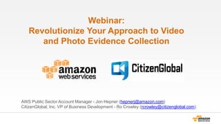 Webinar:
Revolutionize Your Approach to Video
and Photo Evidence Collection
AWS Public Sector Account Manager - Jon Hepner (hepnerj@amazon.com)
CitizenGlobal, Inc. VP of Business Development - Ro Crowley (rcrowley@citizenglobal.com)
 
