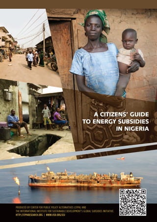 A CITIZENS’ GUIDE
TO ENERGY SUBSIDIES
IN NIGERIA
Produced by center for Public Policy AlternAtives (cPPA) And
the internAtionAl institute for sustAinAble develoPment’s GlobAl subsidies initiAtive.
HTTP://CPPARESEARCH.ORG | WWW.IISD.ORG/GSI
 