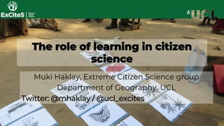 The role of learning in citizen
science
Muki Haklay, Extreme Citizen Science group
Department of Geography, UCL
Twitter: @mhaklay / @ucl_excites
 