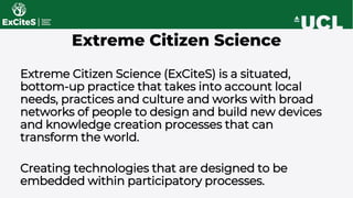 Extreme Citizen Science (ExCiteS) is a situated,
bottom-up practice that takes into account local
needs, practices and cul...