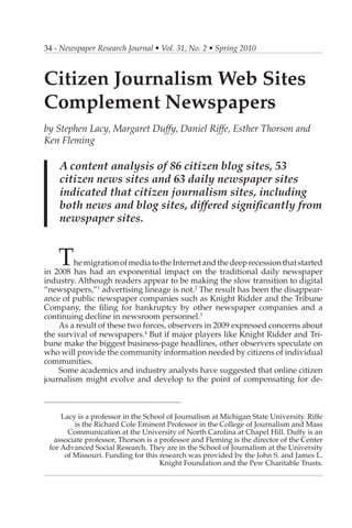 34 - Newspaper Research Journal • Vol. 31, No. 2 • Spring 2010



Citizen Journalism Web Sites
Complement Newspapers
by Stephen Lacy, Margaret Duffy, Daniel Riffe, Esther Thorson and
Ken Fleming

    A content analysis of 86 citizen blog sites, 53
    citizen news sites and 63 daily newspaper sites
    indicated that citizen journalism sites, including
    both news and blog sites, differed significantly from
    newspaper sites.


    T   he migration of media to the Internet and the deep recession that started
in 2008 has had an exponential impact on the traditional daily newspaper
industry. Although readers appear to be making the slow transition to digital
“newspapers,”1 advertising lineage is not.2 The result has been the disappear-
ance of public newspaper companies such as Knight Ridder and the Tribune
Company, the filing for bankruptcy by other newspaper companies and a
continuing decline in newsroom personnel.3
    As a result of these two forces, observers in 2009 expressed concerns about
the survival of newspapers.4 But if major players like Knight Ridder and Tri-
bune make the biggest business-page headlines, other observers speculate on
who will provide the community information needed by citizens of individual
communities.
    Some academics and industry analysts have suggested that online citizen
journalism might evolve and develop to the point of compensating for de-

__________________________________________

     Lacy is a professor in the School of Journalism at Michigan State University. Riffe
         is the Richard Cole Eminent Professor in the College of Journalism and Mass
       Communication at the University of North Carolina at Chapel Hill. Duffy is an
   associate professor, Thorson is a professor and Fleming is the director of the Center
 for Advanced Social Research. They are in the School of Journalism at the University
      of Missouri. Funding for this research was provided by the John S. and James L.
                                     Knight Foundation and the Pew Charitable Trusts.
 