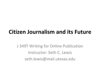 Citizen Journalism and its Future J 349T Writing for Online Publication Instructor: Seth C. Lewis [email_address] 
