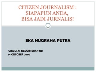 EKA NUGRAHA PUTRA FAKULTAS KEDOKTERAN UB 24 OKTOBER 2009 CITIZEN JOURNALISM : SIAPAPUN ANDA,  BISA JADI JURNALIS! 