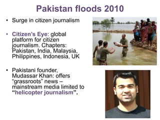Pakistan floods 2010Surge in citizen journalismCitizen’s Eye: global platform for citizen journalism. Chapters: Pakistan, India, Malaysia, Philippines, Indonesia, UKPakistani founder, Mudassar Khan: offers “grassroots” news – mainstream media limited to “helicopter journalism”.