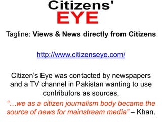 Tagline: Views & News directly from Citizens http://www.citizenseye.com/Citizen’s Eye was contacted by newspapers and a TV channel in Pakistan wanting to use contributors as sources.“…we as a citizen journalism body became the source of news for mainstream media” – Khan.