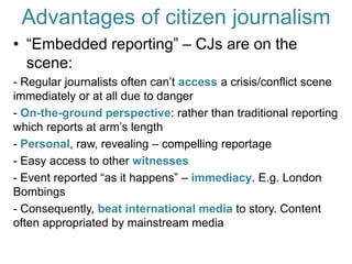 Advantages of citizen journalism“Embedded reporting” – CJs are on the scene: - Regular journalists often can’t access a crisis/conflict scene immediately or at all due to danger- On-the-ground perspective: rather than traditional reporting which reports at arm’s length- Personal, raw, revealing – compelling reportage- Easy access to other witnesses- Event reported “as it happens” – immediacy. E.g. London Bombings- Consequently, beat international media to story. Content often appropriated by mainstream media