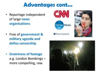 Advantages cont...Reportage independent of large news organisations Free of government & military agenda and defies censorshipGraininess of footage e.g. London Bombings – more compelling, raw.