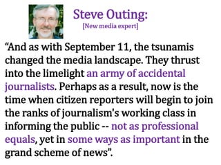 Steve Outing:[New media expert] “And as with September 11, the tsunamis changed the media landscape. They thrust into the limelight an army of accidental journalists. Perhaps as a result, now is the time when citizen reporters will begin to join the ranks of journalism's working class in informing the public -- not as professional equals, yet in some ways as important in the grand scheme of news”.