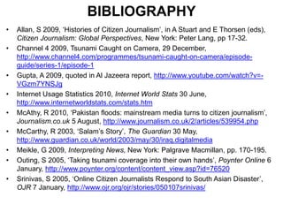 BIBLIOGRAPHYAllan, S 2009, ‘Histories of Citizen Journalism’, in A Stuart and E Thorsen (eds), Citizen Journalism: Global Perspectives, New York: Peter Lang, pp 17-32.Channel 4 2009, Tsunami Caught on Camera, 29 December, http://www.channel4.com/programmes/tsunami-caught-on-camera/episode-guide/series-1/episode-1Gupta, A 2009, quoted in Al Jazeera report, http://www.youtube.com/watch?v=-VGzm7YNSJgInternet Usage Statistics 2010, Internet World Stats 30 June, http://www.internetworldstats.com/stats.htmMcAthy, R 2010, ‘Pakistan floods: mainstream media turns to citizen journalism’, Journalism.co.uk 5 August, http://www.journalism.co.uk/2/articles/539954.phpMcCarthy, R 2003, ‘Salam’s Story’, The Guardian 30 May, http://www.guardian.co.uk/world/2003/may/30/iraq.digitalmediaMeikle, G 2009, Interpreting News, New York: Palgrave Macmillan, pp. 170-195.Outing, S 2005, ‘Taking tsunami coverage into their own hands’, Poynter Online 6 January, http://www.poynter.org/content/content_view.asp?id=76520Srinivas, S 2005, ‘Online Citizen Journalists Respond to South Asian Disaster’, OJR 7 January, http://www.ojr.org/ojr/stories/050107srinivas/