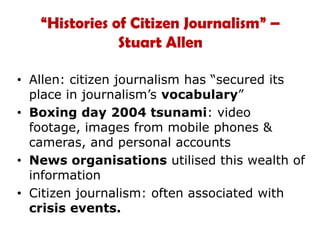 “Histories of Citizen Journalism” – Stuart AllenAllen: citizen journalism has “secured its place in journalism’s vocabulary”Boxing day 2004 tsunami: video footage, images from mobile phones & cameras, and personal accounts News organisations utilised this wealth of informationCitizen journalism: often associated with crisis events.