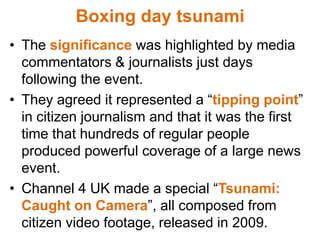 Boxing day tsunamiThe significancewas highlighted by media commentators & journalists just days following the event.They agreed it represented a “tipping point” in citizen journalism and that it was the first time that hundreds of regular people produced powerful coverage of a large news event. Channel 4 UK made a special “Tsunami: Caught on Camera”, all composed from citizen video footage, released in 2009. 