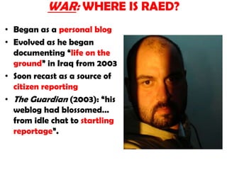 WAR: WHERE IS RAED? Began as a personal blog Evolved as he began documenting “life on the ground” in Iraq from 2003Soon recast as a source of citizen reportingThe Guardian (2003): “his weblog had blossomed… from idle chat to startling reportage”.