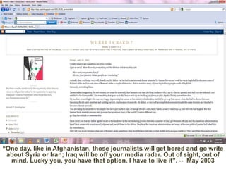 “One day, like in Afghanistan, those journalists will get bored and go write about Syria or Iran; Iraq will be off your media radar. Out of sight, out of mind. Lucky you, you have that option. I have to live it”. --  May 2003