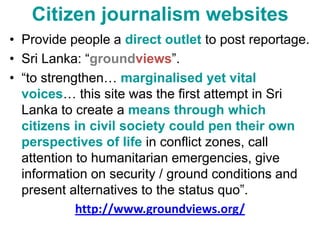 Citizen journalism websitesProvide people a direct outlet to post reportage.Sri Lanka: “groundviews”.“to strengthen… marginalised yet vital voices… this site was the first attempt in Sri Lanka to create a means through which citizens in civil society could pen their own perspectives of lifein conflict zones, call attention to humanitarian emergencies, give information on security / ground conditions and present alternatives to the status quo”.http://www.groundviews.org/