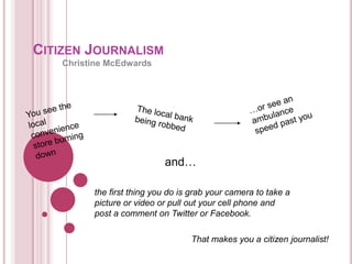 CITIZEN JOURNALISM
    Christine McEdwards




                            and…

          the first thing you do is grab your camera to take a
          picture or video or pull out your cell phone and
          post a comment on Twitter or Facebook.

                                   That makes you a citizen journalist!
 