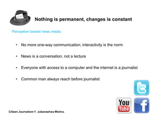 Nothing is permanent, changes is constant

  Perception toward news media


     • No more one-way communication; interactivity is the norm

     • News is a conversation, not a lecture

     • Everyone with access to a computer and the internet is a journalist

     • Common man always reach before journalist




Citizen Journalism !! Jubanashwa Mishra.
 