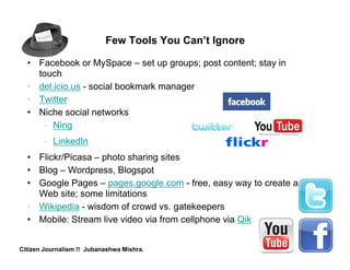 Few Tools You Can’t Ignore

  • Facebook or MySpace – set up groups; post content; stay in
    touch
  • del.icio.us - social bookmark manager
  • Twitter
  • Niche social networks
     – Ning
       – LinkedIn
  • Flickr/Picasa – photo sharing sites
  • Blog – Wordpress, Blogspot
  • Google Pages – pages.google.com - free, easy way to create a
    Web site; some limitations
  • Wikipedia - wisdom of crowd vs. gatekeepers
  • Mobile: Stream live video via from cellphone via Qik


Citizen Journalism !! Jubanashwa Mishra.
 