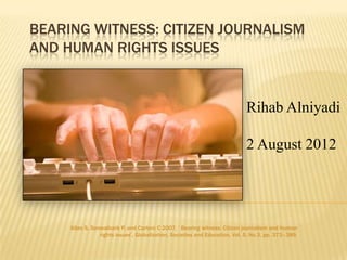 BEARING WITNESS: CITIZEN JOURNALISM
AND HUMAN RIGHTS ISSUES


                                                                             Rihab Alniyadi

                                                                             2 August 2012




     Allan S, Sonwalkarb P, and Carterc C 2007, „ Bearing witness: Citizen journalism and human
                 rights issues‟, Globalization, Societies and Education, Vol. 5, No.3, pp. 373–389.
 