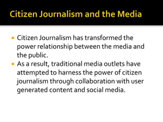    Citizen Journalism has transformed the
    power relationship between the media and
    the public.
   As a result, traditional media outlets have
    attempted to harness the power of citizen
    journalism through collaboration with user
    generated content and social media.
 