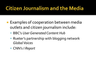   Examples of cooperation between media
    outlets and citizen journalism include:
     BBC’s User Generated Content Hub
     Rueter’s partnership with blogging network
      Global Voices
     CNN’s I Report
 