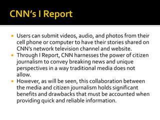    Users can submit videos, audio, and photos from their
    cell phone or computer to have their stories shared on
    CNN’s network television channel and website.
   Through I Report, CNN harnesses the power of citizen
    journalism to convey breaking news and unique
    perspectives in a way traditional media does not
    allow.
   However, as will be seen, this collaboration between
    the media and citizen journalism holds significant
    benefits and drawbacks that must be accounted when
    providing quick and reliable information.
 