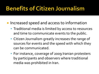    Increased speed and access to information
     Traditional media is limited by access to resources
      and time to communicate events to the public.
     Citizen Journalism greatly increases the range of
      sources for events and the speed with which they
      can be communicated.
     For instance, coverage of 2009 Iranian protesters
      by participants and observers where traditional
      media was prohibited in Iran.
 