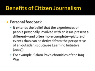    Personal feedback
     It extends the belief that the experiences of
      people personally involved with an issue present a
      different—and often more complete—picture of
      events than can be derived from the perspective
      of an outsider. (Educause Learning Initiative
      (2007))
     For example, Salam Pax’s chronicles of the Iraq
      War
 