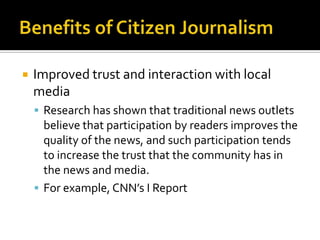    Improved trust and interaction with local
    media
     Research has shown that traditional news outlets
      believe that participation by readers improves the
      quality of the news, and such participation tends
      to increase the trust that the community has in
      the news and media.
     For example, CNN’s I Report
 