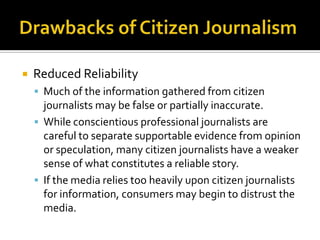    Reduced Reliability
     Much of the information gathered from citizen
      journalists may be false or partially inaccurate.
     While conscientious professional journalists are
      careful to separate supportable evidence from opinion
      or speculation, many citizen journalists have a weaker
      sense of what constitutes a reliable story.
     If the media relies too heavily upon citizen journalists
      for information, consumers may begin to distrust the
      media.
 