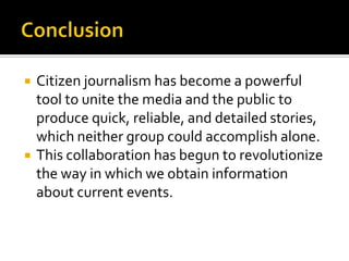    Citizen journalism has become a powerful
    tool to unite the media and the public to
    produce quick, reliable, and detailed stories,
    which neither group could accomplish alone.
   This collaboration has begun to revolutionize
    the way in which we obtain information
    about current events.
 
