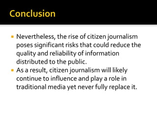    Nevertheless, the rise of citizen journalism
    poses significant risks that could reduce the
    quality and reliability of information
    distributed to the public.
   As a result, citizen journalism will likely
    continue to influence and play a role in
    traditional media yet never fully replace it.
 
