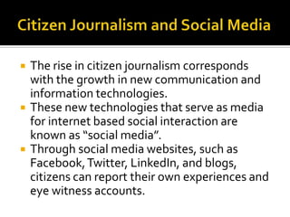    The rise in citizen journalism corresponds
    with the growth in new communication and
    information technologies.
   These new technologies that serve as media
    for internet based social interaction are
    known as “social media”.
   Through social media websites, such as
    Facebook, Twitter, LinkedIn, and blogs,
    citizens can report their own experiences and
    eye witness accounts.
 
